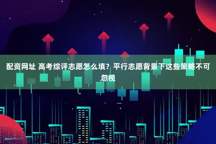 配资网址 高考综评志愿怎么填？平行志愿背景下这些策略不可忽视