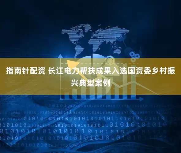 指南针配资 长江电力帮扶成果入选国资委乡村振兴典型案例