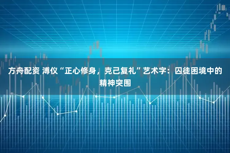方舟配资 溥仪“正心修身，克己复礼”艺术字：囚徒困境中的精神突围