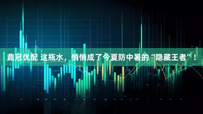 鼎冠优配 这瓶水，悄悄成了今夏防中暑的“隐藏王者”！
