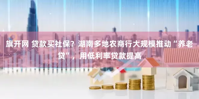 旗开网 贷款买社保？湖南多地农商行大规模推动“养老贷”，用低利率贷款提高