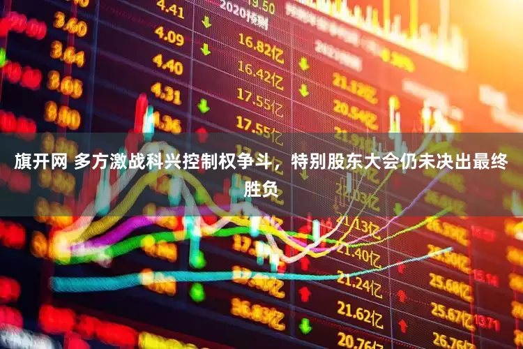 旗开网 多方激战科兴控制权争斗，特别股东大会仍未决出最终胜负