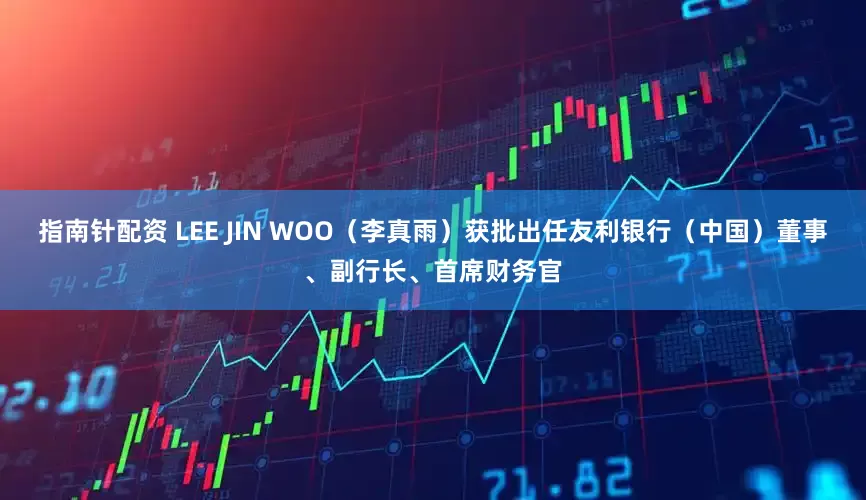 指南针配资 LEE JIN WOO（李真雨）获批出任友利银行（中国）董事、副行长、首席财务官