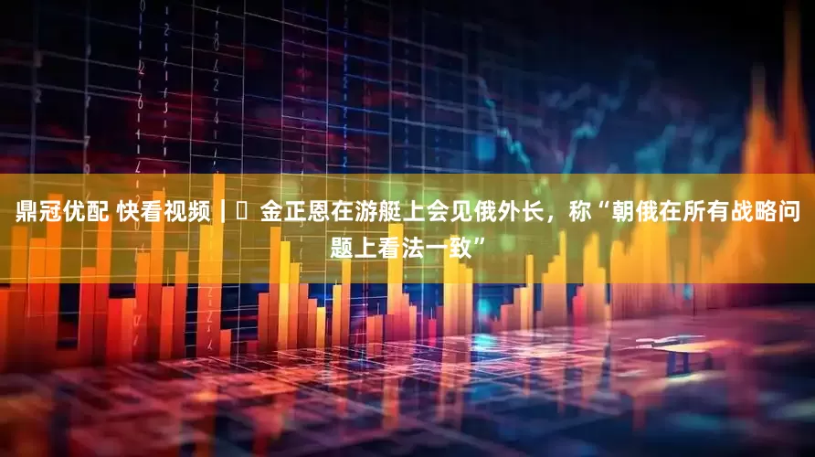 鼎冠优配 快看视频｜​金正恩在游艇上会见俄外长，称“朝俄在所有战略问题上看法一致”