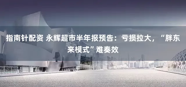 指南针配资 永辉超市半年报预告：亏损拉大，“胖东来模式”难奏效