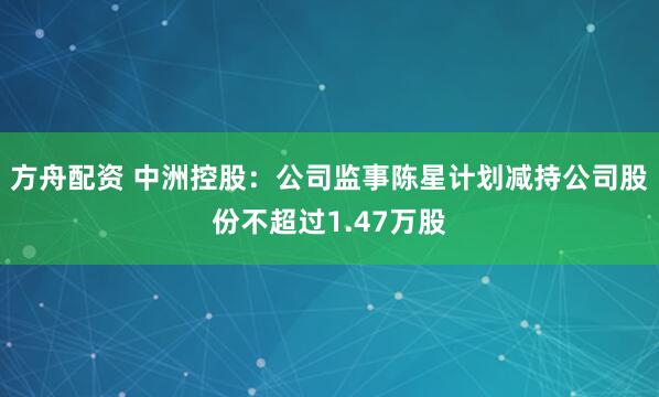 方舟配资 中洲控股：公司监事陈星计划减持公司股份不超过1.47万股