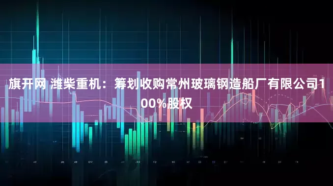 旗开网 潍柴重机：筹划收购常州玻璃钢造船厂有限公司100%股权