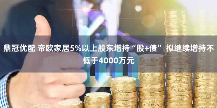 鼎冠优配 帝欧家居5%以上股东增持“股+债” 拟继续增持不低于4000万元