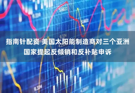 指南针配资 美国太阳能制造商对三个亚洲国家提起反倾销和反补贴申诉
