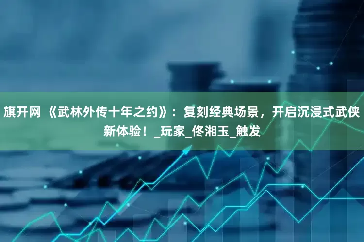 旗开网 《武林外传十年之约》：复刻经典场景，开启沉浸式武侠新体验！_玩家_佟湘玉_触发