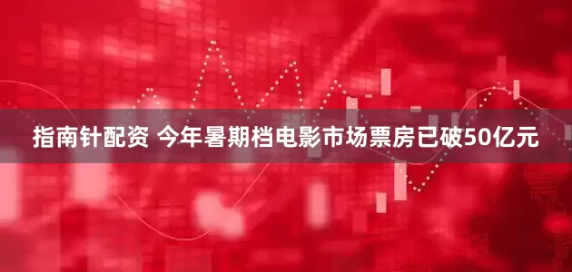 指南针配资 今年暑期档电影市场票房已破50亿元