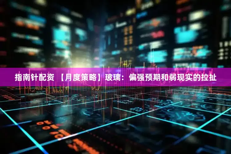 指南针配资 【月度策略】玻璃：偏强预期和弱现实的拉扯