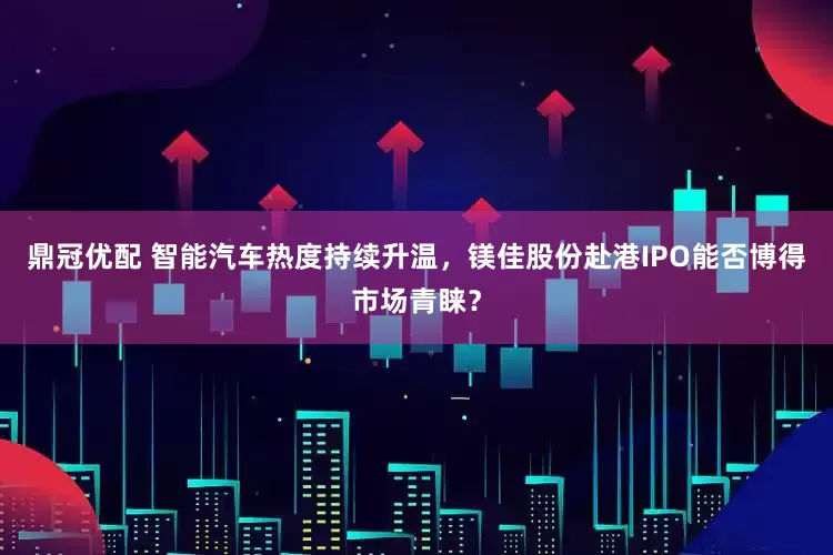 鼎冠优配 智能汽车热度持续升温，镁佳股份赴港IPO能否博得市场青睐？