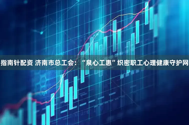 指南针配资 济南市总工会：“泉心工惠”织密职工心理健康守护网