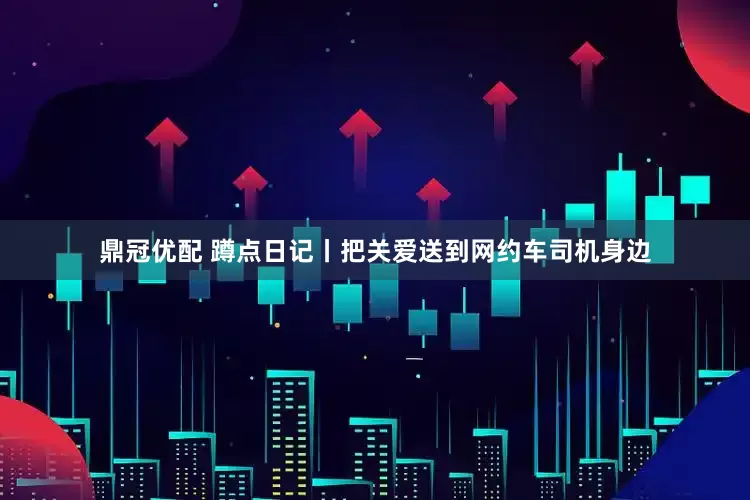 鼎冠优配 蹲点日记丨把关爱送到网约车司机身边