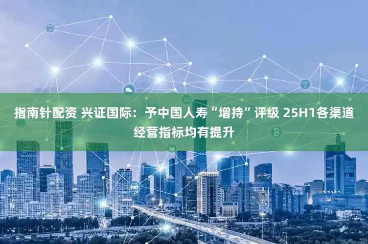 指南针配资 兴证国际：予中国人寿“增持”评级 25H1各渠道经营指标均有提升