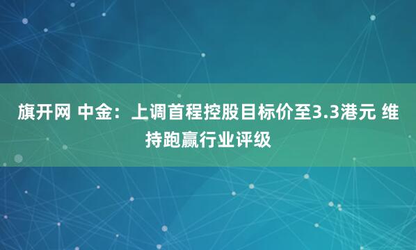 旗开网 中金：上调首程控股目标价至3.3港元 维持跑赢行业评级