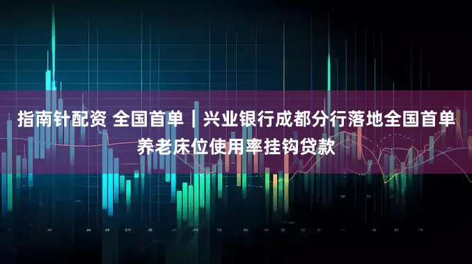 指南针配资 全国首单|兴业银行成都分行落地全国首单养老床位使用率挂钩贷款