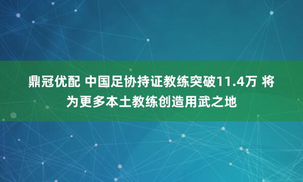 鼎冠优配 中国足协持证教练突破11.4万 将为更多本土教练创造用武之地